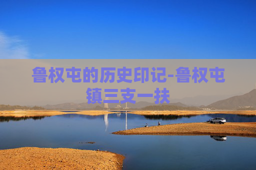 鲁权屯的历史印记-鲁权屯镇三支一扶