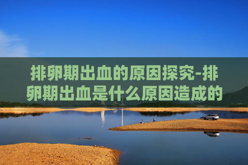 排卵期出血的原因探究-排卵期出血是什么原因造成的