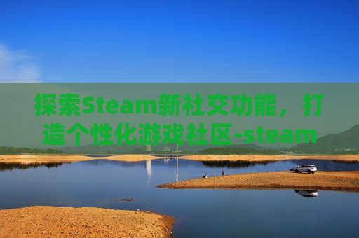 探索Steam新社交功能，打造个性化游戏社区-steam游戏交友平台