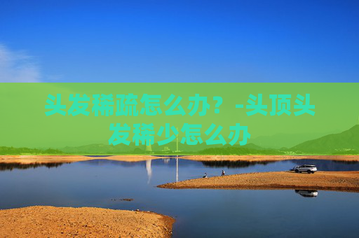 头发稀疏怎么办？-头顶头发稀少怎么办