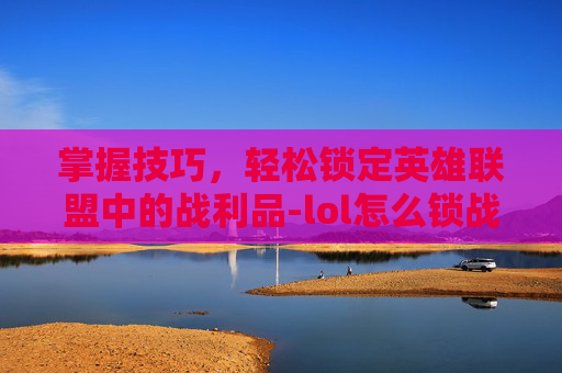 掌握技巧，轻松锁定英雄联盟中的战利品-lol怎么锁战绩
