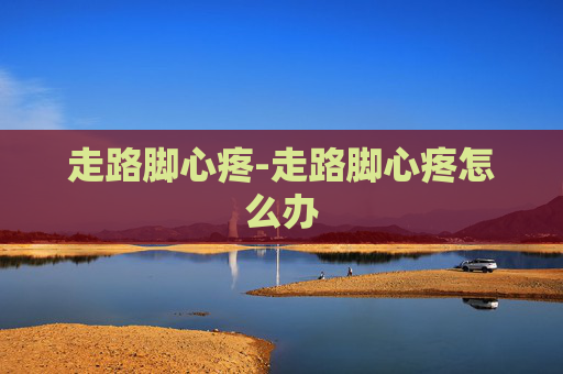 走路脚心疼-走路脚心疼怎么办