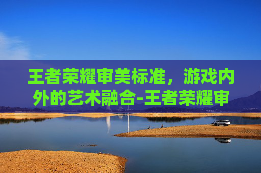 王者荣耀审美标准，游戏内外的艺术融合-王者荣耀审美标准是什么