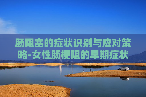 肠阻塞的症状识别与应对策略-女性肠梗阻的早期症状及表现