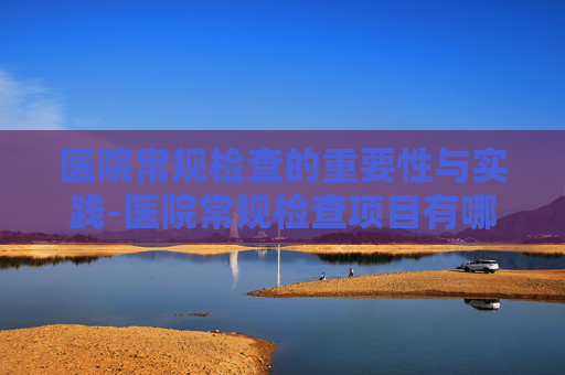 医院常规检查的重要性与实践-医院常规检查项目有哪些