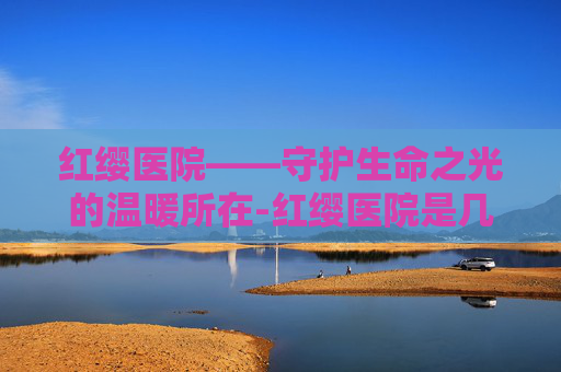 红缨医院——守护生命之光的温暖所在-红缨医院是几级医院