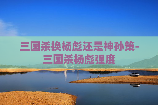三国杀换杨彪还是神孙策-三国杀杨彪强度