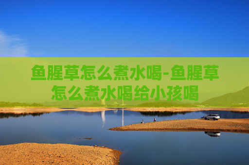 鱼腥草怎么煮水喝-鱼腥草怎么煮水喝给小孩喝