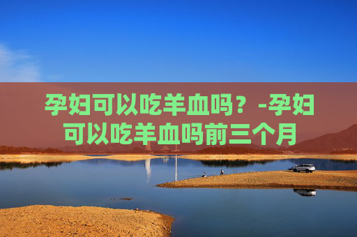 孕妇可以吃羊血吗？-孕妇可以吃羊血吗前三个月