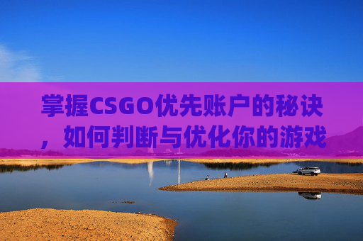 掌握CSGO优先账户的秘诀，如何判断与优化你的游戏账号-csgo优先账户如何判断的
