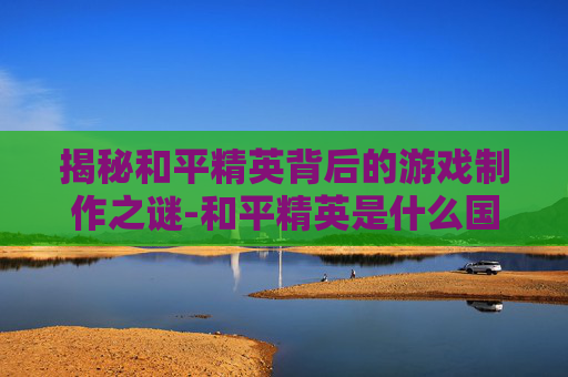 揭秘和平精英背后的游戏制作之谜-和平精英是什么国家制造出来的