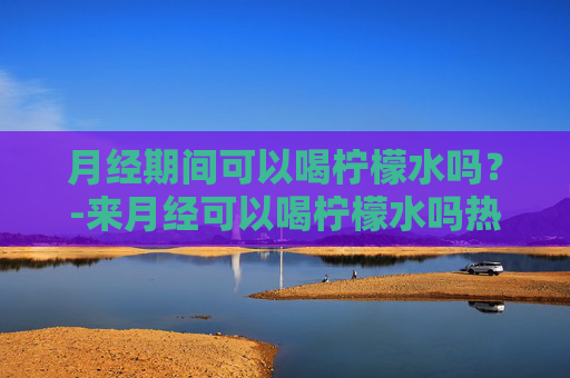 月经期间可以喝柠檬水吗？-来月经可以喝柠檬水吗热的