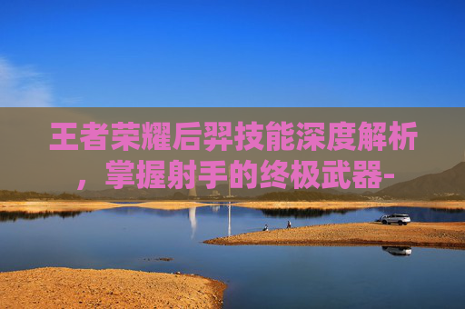 王者荣耀后羿技能深度解析，掌握射手的终极武器-