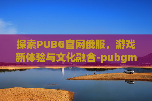 探索PUBG官网俄服，游戏新体验与文化融合-pubgmobile俄服