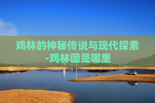 鸡林的神秘传说与现代探索-鸡林国是哪里