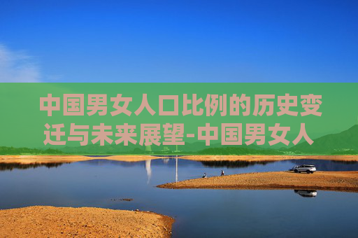 中国男女人口比例的历史变迁与未来展望-中国男女人口比例失调严重吗
