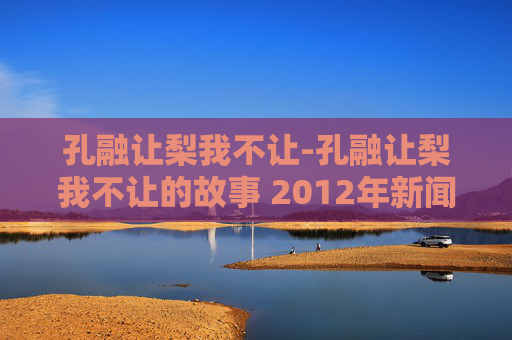 孔融让梨我不让-孔融让梨我不让的故事 2012年新闻晚报