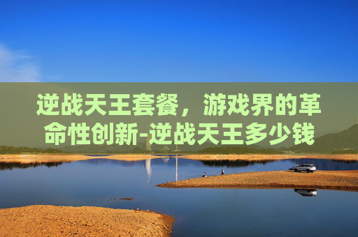 逆战天王套餐，游戏界的革命性创新-逆战天王多少钱