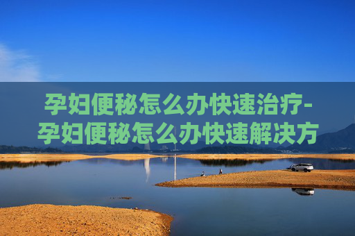 孕妇便秘怎么办快速治疗-孕妇便秘怎么办快速解决方法