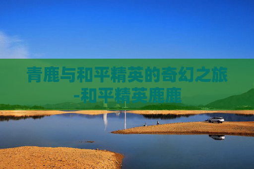 青鹿与和平精英的奇幻之旅-和平精英鹿鹿