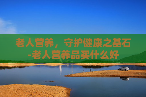 老人营养，守护健康之基石-老人营养品买什么好
