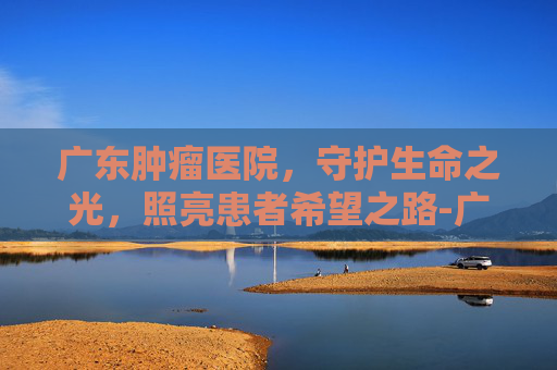 广东肿瘤医院，守护生命之光，照亮患者希望之路-广东肿瘤医院排名一览表