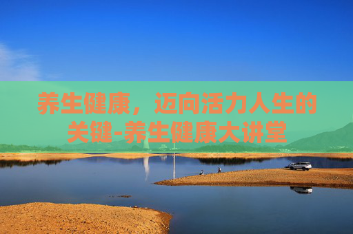 养生健康，迈向活力人生的关键-养生健康大讲堂