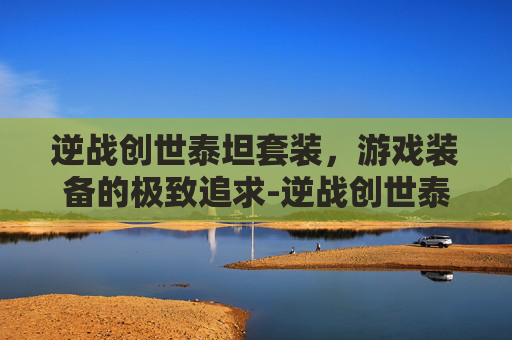 逆战创世泰坦套装，游戏装备的极致追求-逆战创世泰坦套装怎么获得