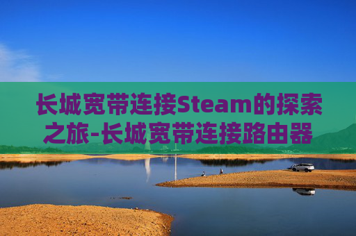 长城宽带连接Steam的探索之旅-长城宽带连接路由器怎么设置