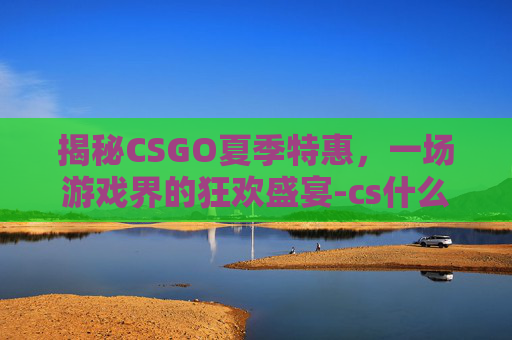 揭秘CSGO夏季特惠，一场游戏界的狂欢盛宴-cs什么时候打折