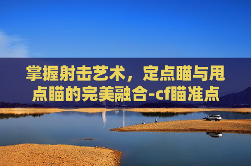 掌握射击艺术，定点瞄与甩点瞄的完美融合-cf瞄准点移动速度多少合适
