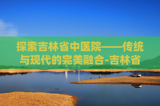 探索吉林省中医院——传统与现代的完美融合-吉林省中医院地址在哪里