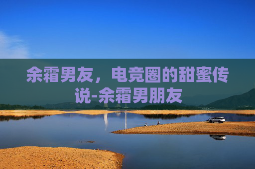 余霜男友，电竞圈的甜蜜传说-余霜男朋友