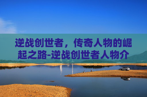 逆战创世者，传奇人物的崛起之路-逆战创世者人物介绍