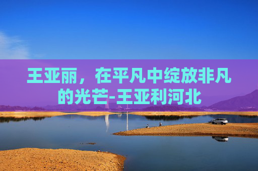 王亚丽，在平凡中绽放非凡的光芒-王亚利河北