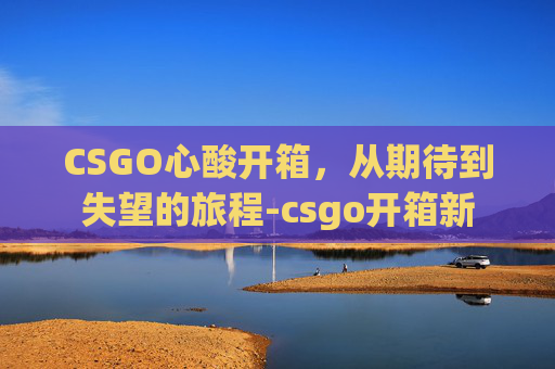 CSGO心酸开箱，从期待到失望的旅程-csgo开箱新