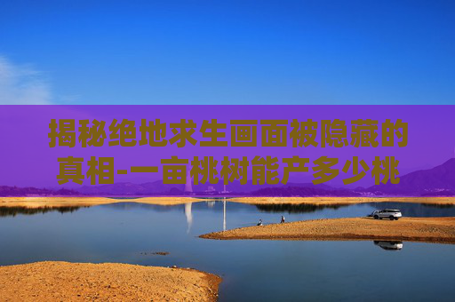 揭秘绝地求生画面被隐藏的真相-一亩桃树能产多少桃胶