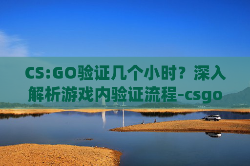 CS:GO验证几个小时？深入解析游戏内验证流程-csgo游戏验证失败