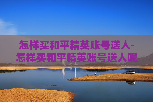 怎样买和平精英账号送人-怎样买和平精英账号送人呢