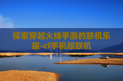 探索穿越火线手游的联机乐趣-cf手机版联机