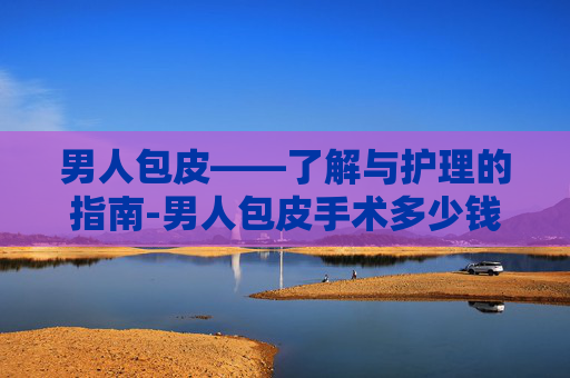 男人包皮——了解与护理的指南-男人包皮手术多少钱