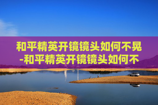 和平精英开镜镜头如何不晃-和平精英开镜镜头如何不晃动