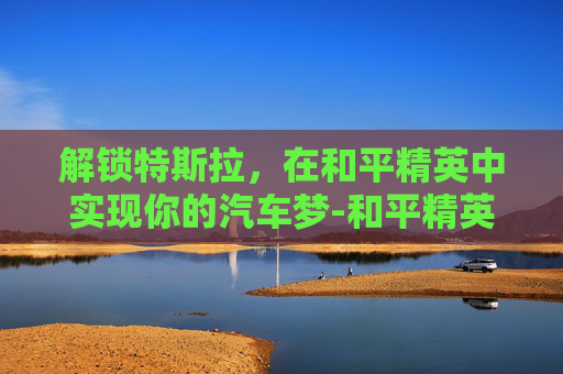 解锁特斯拉，在和平精英中实现你的汽车梦-和平精英怎么解锁特斯拉皮肤