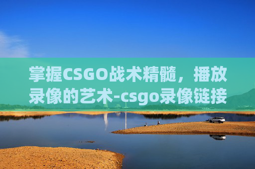 掌握CSGO战术精髓，播放录像的艺术-csgo录像链接去哪里看