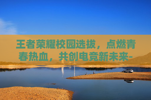 王者荣耀校园选拔，点燃青春热血，共创电竞新未来-校园王者荣耀比赛