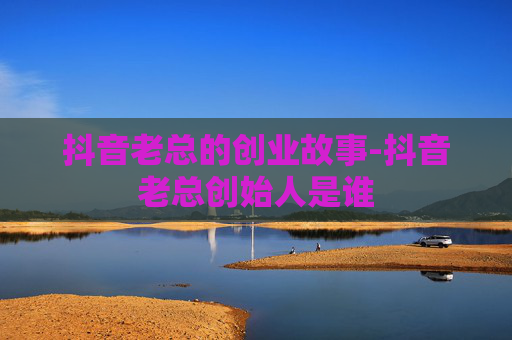 抖音老总的创业故事-抖音老总创始人是谁