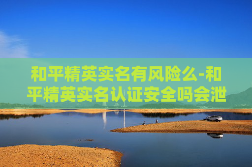 和平精英实名有风险么-和平精英实名认证安全吗会泄露吗
