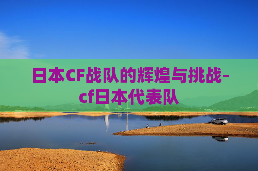 日本CF战队的辉煌与挑战-cf日本代表队