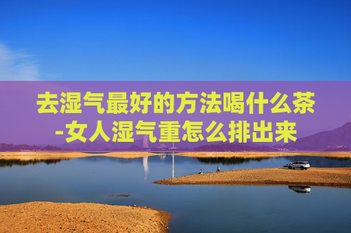 去湿气最好的方法喝什么茶-女人湿气重怎么排出来