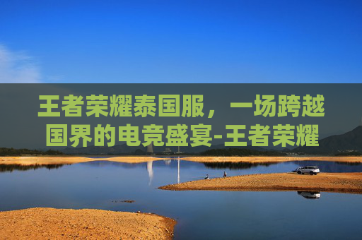 王者荣耀泰国服，一场跨越国界的电竞盛宴-王者荣耀泰国服怎么玩